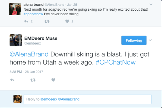 alena brand ‏@AlenaBrand Jan 25 More Next month for adapted rec we're going skiing so I'm really excited about that! #cpchatnow I've never been skiing 2 replies 0 retweets 2 likes Reply 2 Retweet Like 2 EMDeerx Muse ‏@emdeerx Following More @AlenaBrand Downhill skiing is a blast. I just got home from Utah a week ago. #CPChatNow 5:28 PM - 26 Jan 2017 0 replies 0 retweets 0 likes