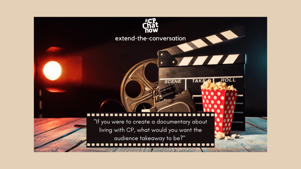 This week's extend-the-conversation questions asks, "If you were to create a documentary about living with CP, what would you want the audience takeaway to be?"